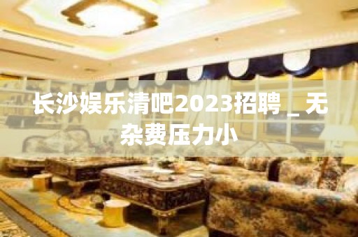 长沙娱乐清吧2023招聘＿无杂费压力小