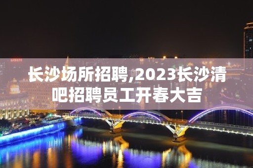 长沙场所招聘,2023长沙清吧招聘员工开春大吉