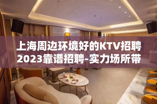 上海周边环境好的KTV招聘2023靠谱招聘-实力场所带你飞