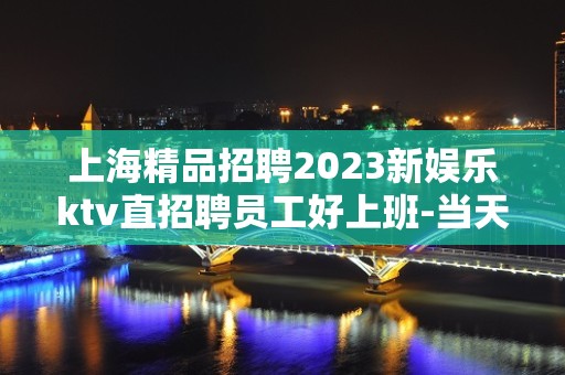 上海精品招聘2023新娱乐ktv直招聘员工好上班-当天提供宿舍