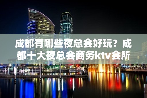 成都有哪些夜总会好玩？成都十大夜总会商务ktv会所让你少走弯路