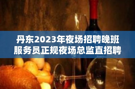 丹东2023年夜场招聘晚班服务员正规夜场总监直招聘