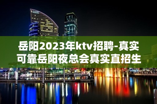 岳阳2023年ktv招聘-真实可靠岳阳夜总会真实直招生意火爆