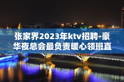 张家界2023年ktv招聘-豪华夜总会最负责暖心领班直招聘