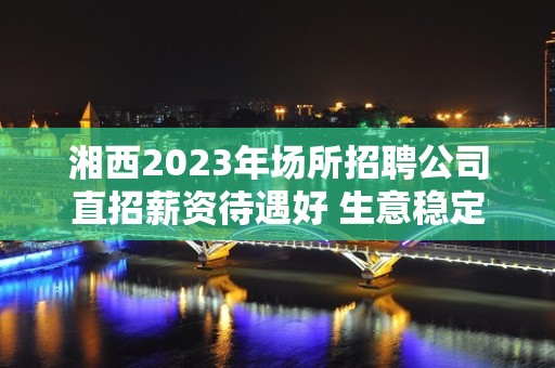 湘西2023年场所招聘公司直招薪资待遇好 生意稳定保证上班