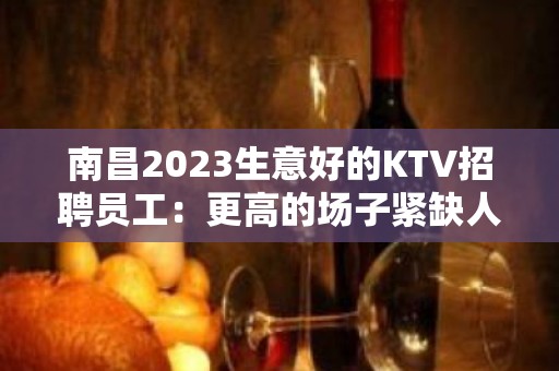 南昌2023生意好的KTV招聘员工：更高的场子紧缺人才 直招女生