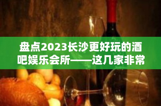 盘点2023长沙更好玩的酒吧娱乐会所——这几家非常值得推荐