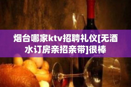 烟台哪家ktv招聘礼仪[无酒水订房亲招亲带]很棒