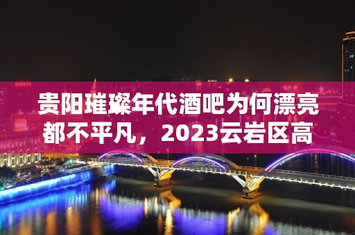 贵阳璀璨年代酒吧为何漂亮都不平凡，2023云岩区高档酒吧订房