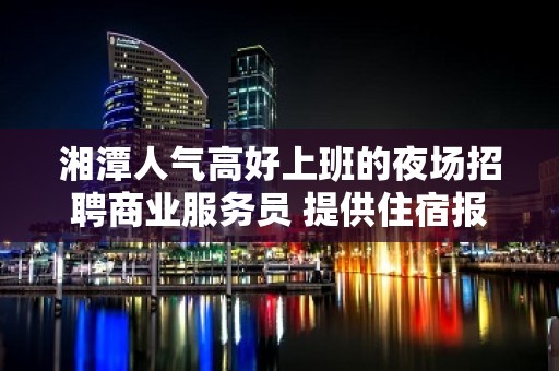 湘潭人气高好上班的夜场招聘商业服务员 提供住宿报销路费