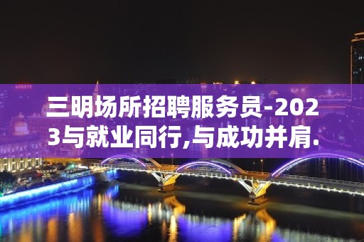 三明场所招聘服务员-2023与就业同行,与成功并肩.