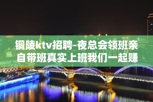 铜陵ktv招聘-夜总会领班亲自带班真实上班我们一起赚