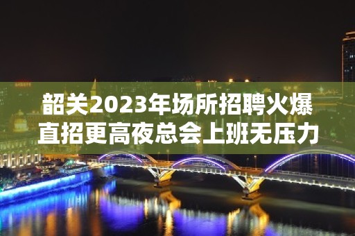 韶关2023年场所招聘火爆直招更高夜总会上班无压力有业务