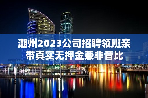 潮州2023公司招聘领班亲带真实无押金兼非昔比