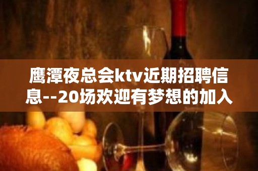 鹰潭夜总会ktv近期招聘信息--20场欢迎有梦想的加入