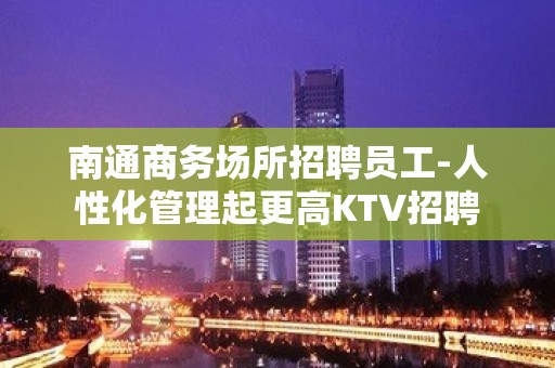 南通商务场所招聘员工-人性化管理起更高KTV招聘