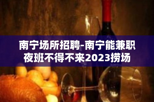 南宁场所招聘-南宁能兼职夜班不得不来2023捞场