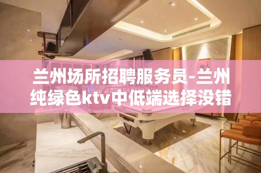 兰州场所招聘服务员-兰州纯绿色ktv中低端选择没错废寝忘食