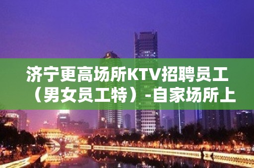 济宁更高场所KTV招聘员工（男女员工特）-自家场所上班起步