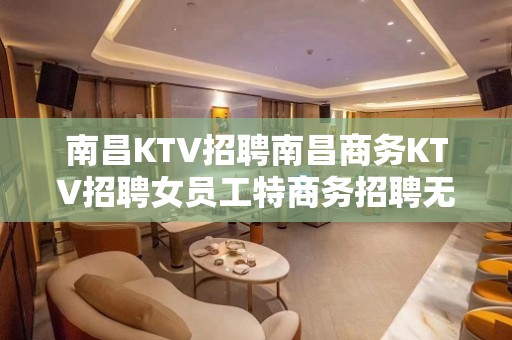 南昌KTV招聘南昌商务KTV招聘女员工特商务招聘无任何费用免订房