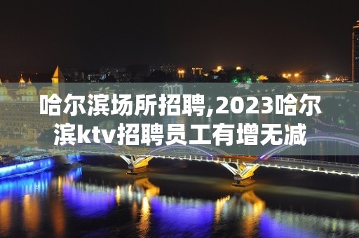 哈尔滨场所招聘,2023哈尔滨ktv招聘员工有增无减