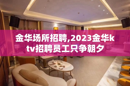 金华场所招聘,2023金华ktv招聘员工只争朝夕