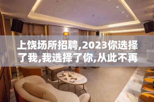 上饶场所招聘,2023你选择了我,我选择了你,从此不再分开.