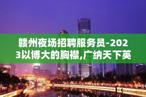 赣州夜场招聘服务员-2023以博大的胸襟,广纳天下英才.