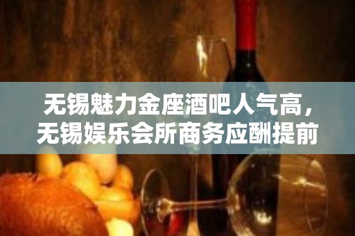 无锡魅力金座酒吧人气高，无锡娱乐会所商务应酬提前联系安排好