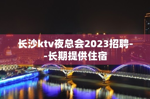 长沙ktv夜总会2023招聘--长期提供住宿