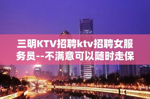 三明KTV招聘ktv招聘女服务员--不满意可以随时走保底一个班