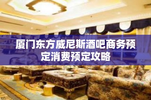 厦门东方威尼斯酒吧商务预定消费预定攻略