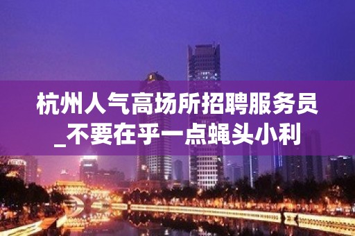 杭州人气高场所招聘服务员_不要在乎一点蝇头小利