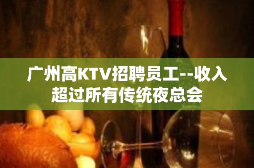 广州高KTV招聘员工--收入超过所有传统夜总会