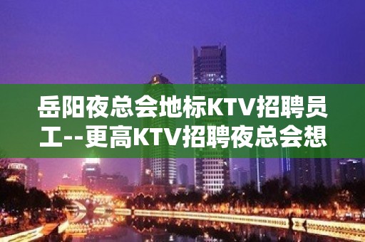 岳阳夜总会地标KTV招聘员工--更高KTV招聘夜总会想赚必看