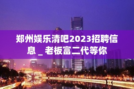 郑州娱乐清吧2023招聘信息＿老板富二代等你