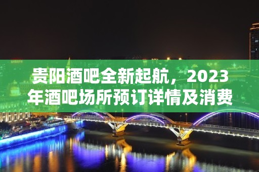 贵阳酒吧全新起航，2023年酒吧场所预订详情及消费内部