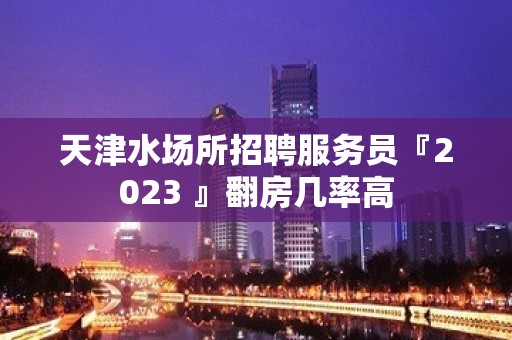 天津水场所招聘服务员『2023 』翻房几率高