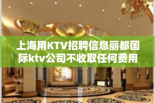 上海用KTV招聘信息丽都国际ktv公司不收取任何费用