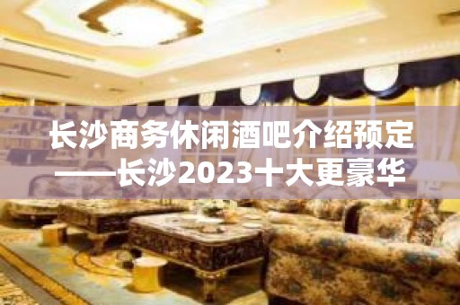 长沙商务休闲酒吧介绍预定——长沙2023十大更豪华的酒吧