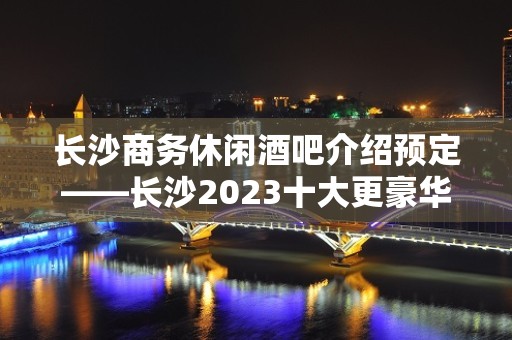 长沙商务休闲酒吧介绍预定——长沙2023十大更豪华的酒吧