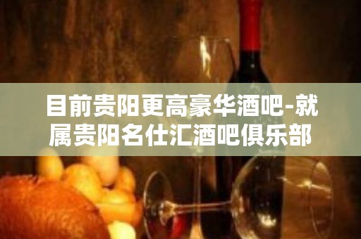 目前贵阳更高豪华酒吧-就属贵阳名仕汇酒吧俱乐部