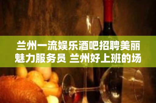 兰州一流娱乐酒吧招聘美丽魅力服务员 兰州好上班的场子没有费用