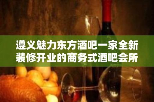 遵义魅力东方酒吧一家全新装修开业的商务式酒吧会所