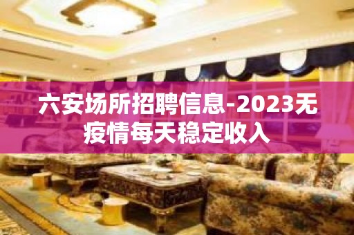 六安场所招聘信息-2023无疫情每天稳定收入