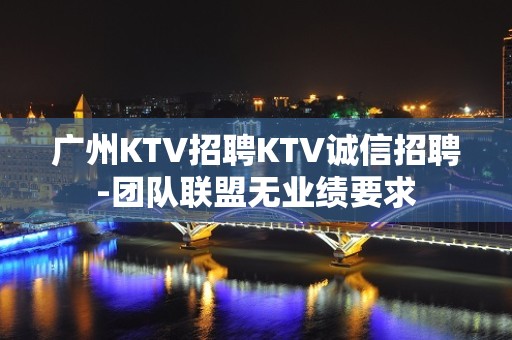 广州KTV招聘KTV诚信招聘-团队联盟无业绩要求