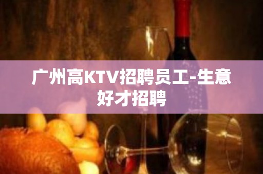 广州高KTV招聘员工-生意好才招聘