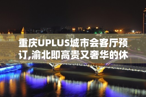 重庆UPLUS城市会客厅预订,渝北即高贵又奢华的休闲酒吧