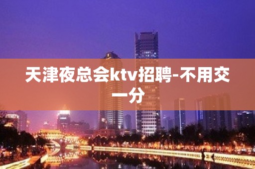 天津夜总会ktv招聘-不用交一分