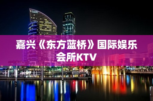 嘉兴《东方蓝桥》国际娱乐会所KTV